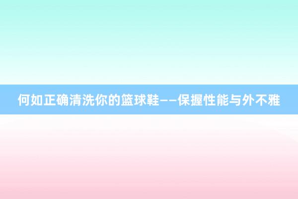 何如正确清洗你的篮球鞋——保握性能与外不雅